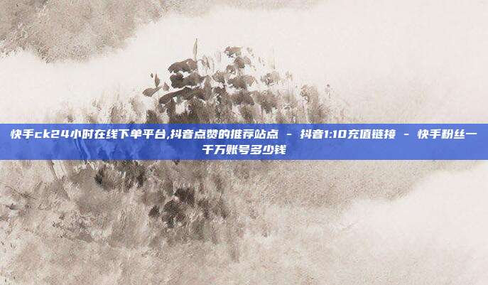 快手ck24小时在线下单平台,抖音点赞的推荐站点 - 抖音1:10充值链接 快手粉丝一千万账号多少钱  第1张 快手ck24小时在线下单平台,抖音点赞的推荐站点 - 抖音1:10充值链接 快手粉丝一千万账号多少钱  第1张