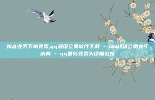 抖音业务下单免费,qq超级会员软件下载 - QQ超级会员龙年庆典 qq最新免费头像框链接  第1张