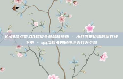 Ks作品点赞,QQ超级会员最新活动 - 小红书低价播放量在线下单 qq资料卡如何快速弄几万个赞  第1张