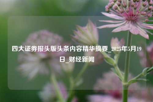 四大证券报头版头条内容精华摘要_2025年5月19日_财经新闻  第1张 四大证券报头版头条内容精华摘要_2025年5月19日_财经新闻  第1张