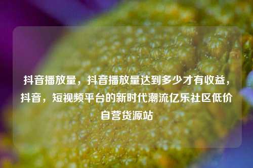 抖音播放量，抖音播放量达到多少才有收益	，抖音，短视频平台的新时代潮流亿乐社区低价自营货源站  第1张