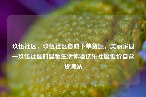 玖伍社区，玖伍社区自助下单货源，美丽家园—玖伍社区的温馨生活体验亿乐社区低价自营货源站  第1张