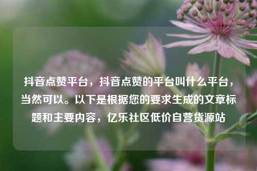 抖音点赞平台	，抖音点赞的平台叫什么平台，当然可以	。以下是根据您的要求生成的文章标题和主要内容，亿乐社区低价自营货源站  第1张