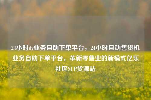 24小时dy业务自助下单平台，24小时自动售货机业务自助下单平台，革新零售业的新模式亿乐社区SUP货源站  第1张