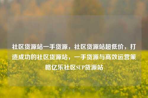 社区货源站一手货源	，社区货源站超低价，打造成功的社区货源站，一手货源与高效运营策略亿乐社区SUP货源站  第1张