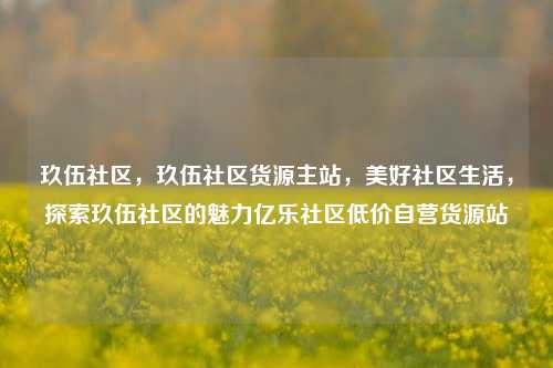 玖伍社区	，玖伍社区货源主站，美好社区生活，探索玖伍社区的魅力亿乐社区低价自营货源站  第1张