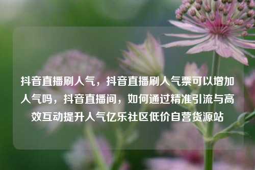 抖音直播刷人气，抖音直播刷人气票可以增加人气吗	，抖音直播间，如何通过精准引流与高效互动提升人气亿乐社区低价自营货源站  第1张