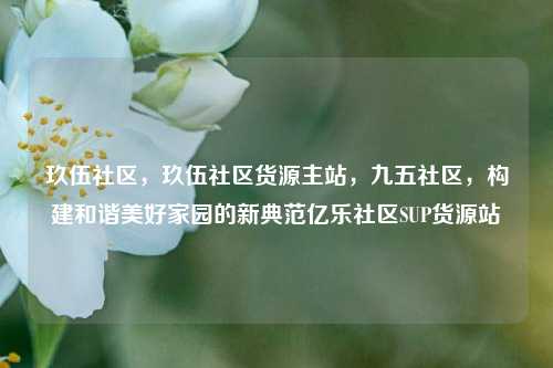 玖伍社区，玖伍社区货源主站，九五社区	，构建和谐美好家园的新典范亿乐社区SUP货源站  第1张