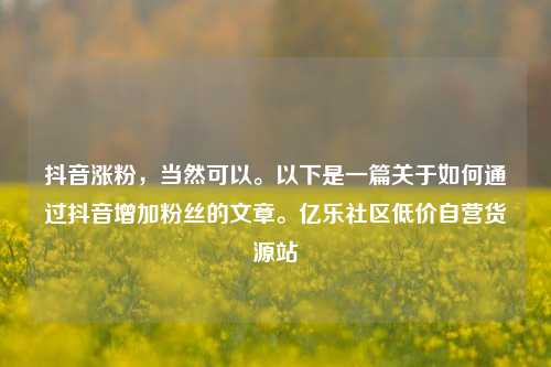 抖音涨粉	，当然可以。以下是一篇关于如何通过抖音增加粉丝的文章。亿乐社区低价自营货源站  第1张