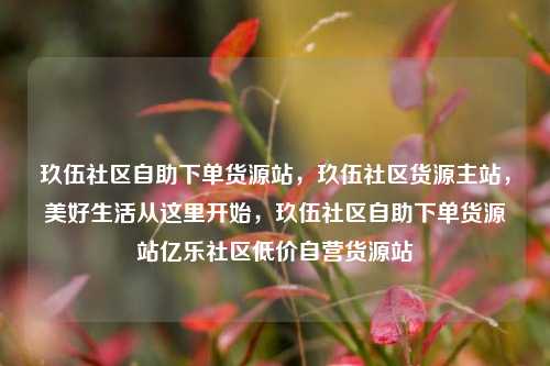 玖伍社区自助下单货源站	，玖伍社区货源主站，美好生活从这里开始，玖伍社区自助下单货源站亿乐社区低价自营货源站  第1张