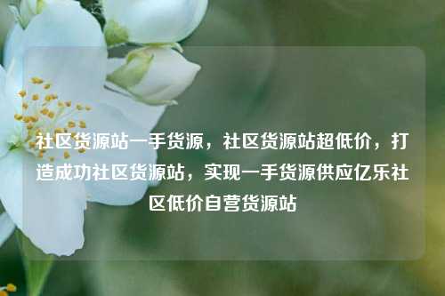 社区货源站一手货源	，社区货源站超低价，打造成功社区货源站，实现一手货源供应亿乐社区低价自营货源站  第1张