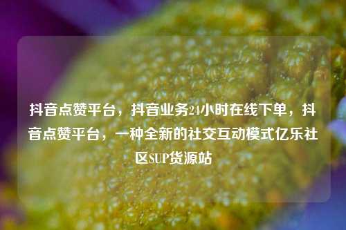 抖音点赞平台，抖音业务24小时在线下单，抖音点赞平台	，一种全新的社交互动模式亿乐社区SUP货源站  第1张