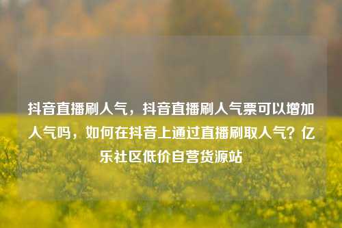 抖音直播刷人气，抖音直播刷人气票可以增加人气吗，如何在抖音上通过直播刷取人气？亿乐社区低价自营货源站  第1张