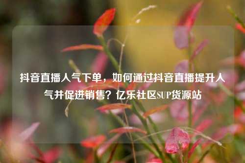 抖音直播人气下单，如何通过抖音直播提升人气并促进销售？亿乐社区SUP货源站  第1张