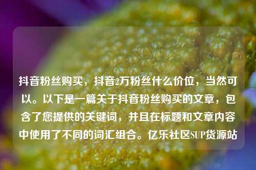 抖音粉丝购买，抖音2万粉丝什么价位，当然可以。以下是一篇关于抖音粉丝购买的文章，包含了您提供的关键词	，并且在标题和文章内容中使用了不同的词汇组合。亿乐社区SUP货源站  第1张
